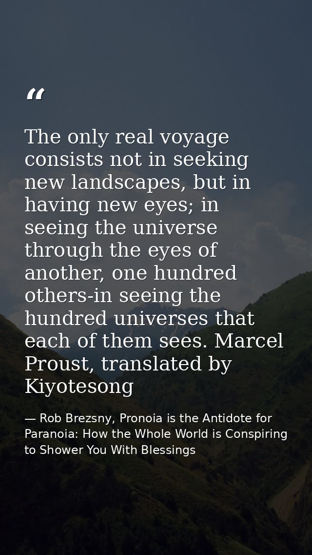 The only real voyage consists not in seeking new landscapes, but in having new eyes; in seeing the universe through the  — Rob Brezsny, Pronoia is the Antidote for Paranoia: How the Whole World is Conspiring to Shower You With Blessings