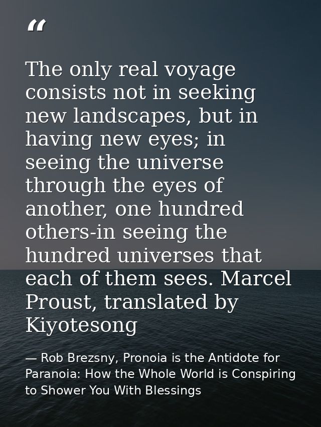 The only real voyage consists not in seeking new landscapes, but in having new eyes; in seeing the universe through the  — Rob Brezsny, Pronoia is the Antidote for Paranoia: How the Whole World is Conspiring to Shower You With Blessings