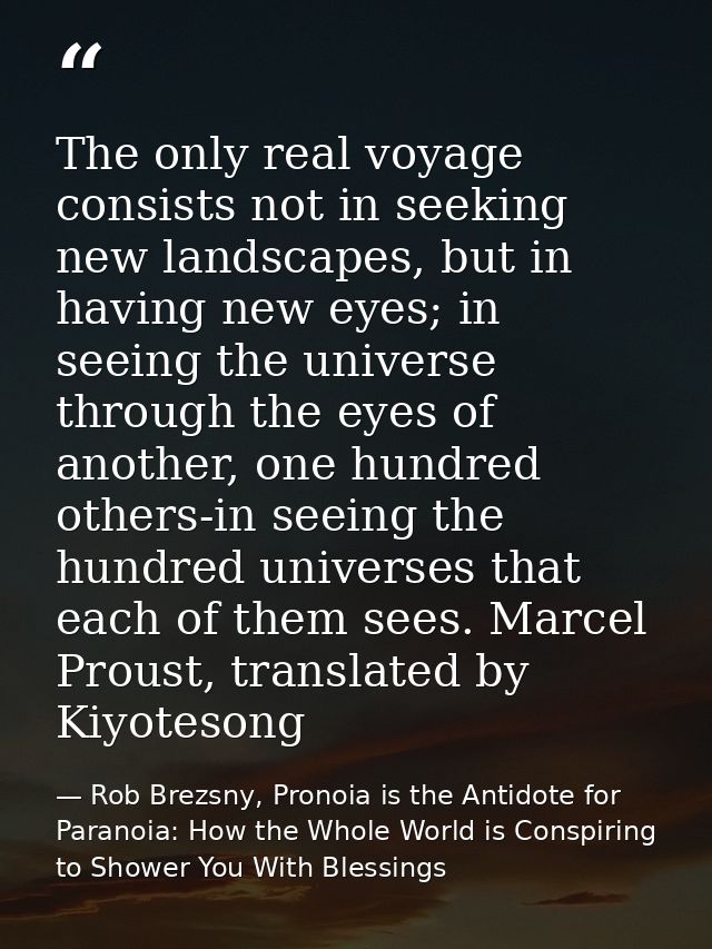 The only real voyage consists not in seeking new landscapes, but in having new eyes; in seeing the universe through the  — Rob Brezsny, Pronoia is the Antidote for Paranoia: How the Whole World is Conspiring to Shower You With Blessings