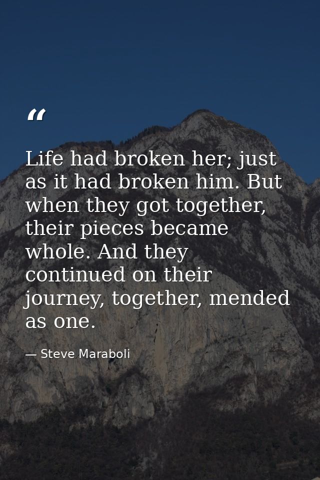 Life had broken her; just as it had broken him. But when they got together, their pieces became whole. And they continue — Steve Maraboli