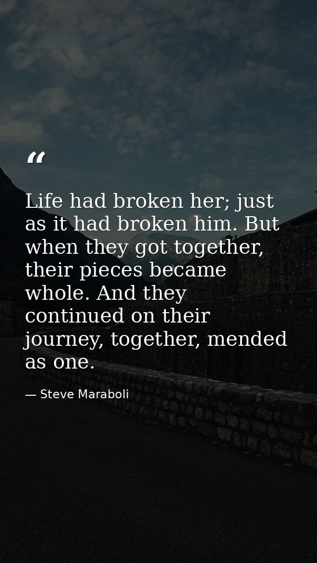 Life had broken her; just as it had broken him. But when they got together, their pieces became whole. And they continue — Steve Maraboli