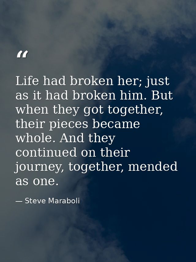 Life had broken her; just as it had broken him. But when they got together, their pieces became whole. And they continue — Steve Maraboli