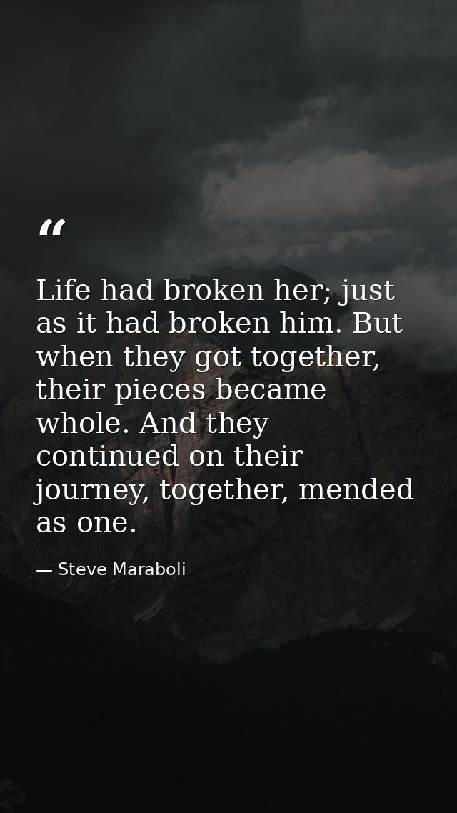 Life had broken her; just as it had broken him. But when they got together, their pieces became whole. And they continue — Steve Maraboli