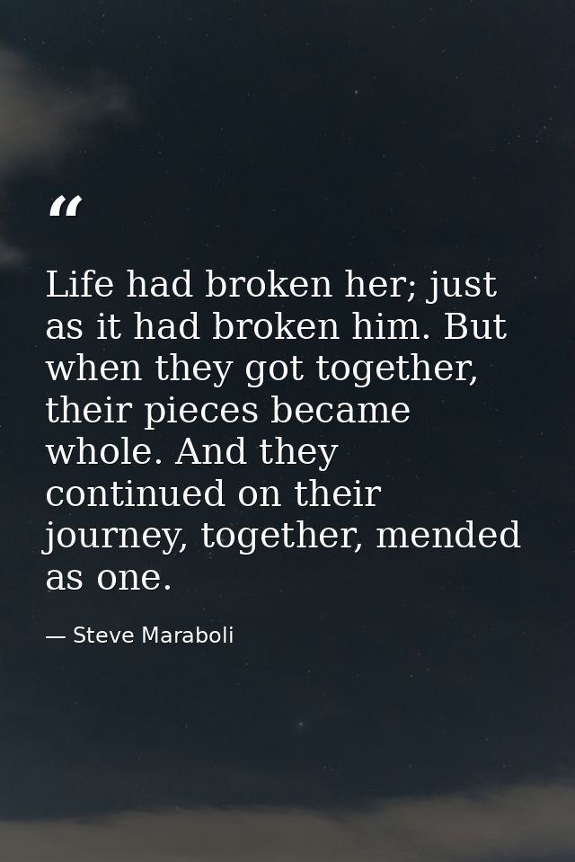 Life had broken her; just as it had broken him. But when they got together, their pieces became whole. And they continue — Steve Maraboli