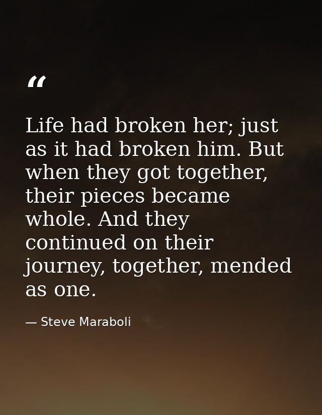 Life had broken her; just as it had broken him. But when they got together, their pieces became whole. And they continue — Steve Maraboli