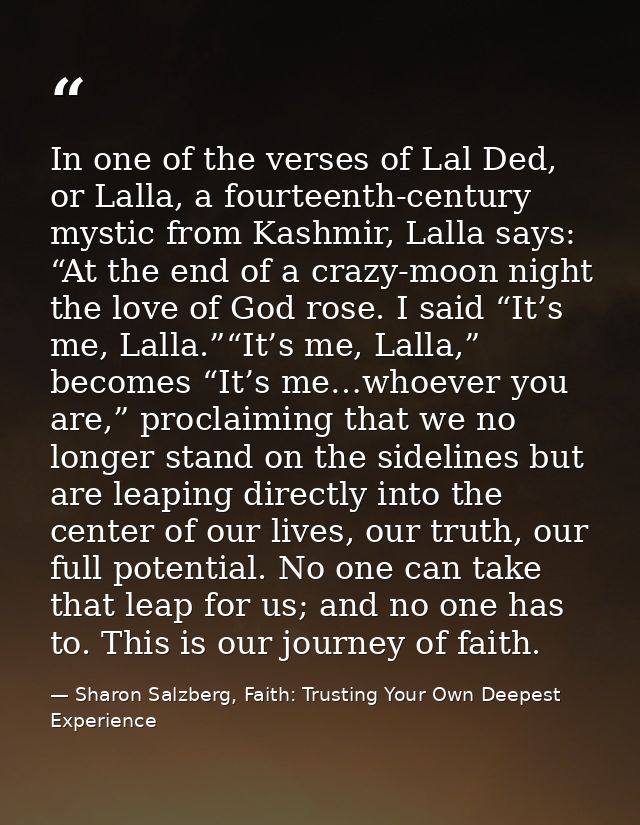 In one of the verses of Lal Ded, or Lalla, a fourteenth-century mystic from Kashmir, Lalla says: “At the end of a crazy- — Sharon Salzberg, Faith: Trusting Your Own Deepest Experience