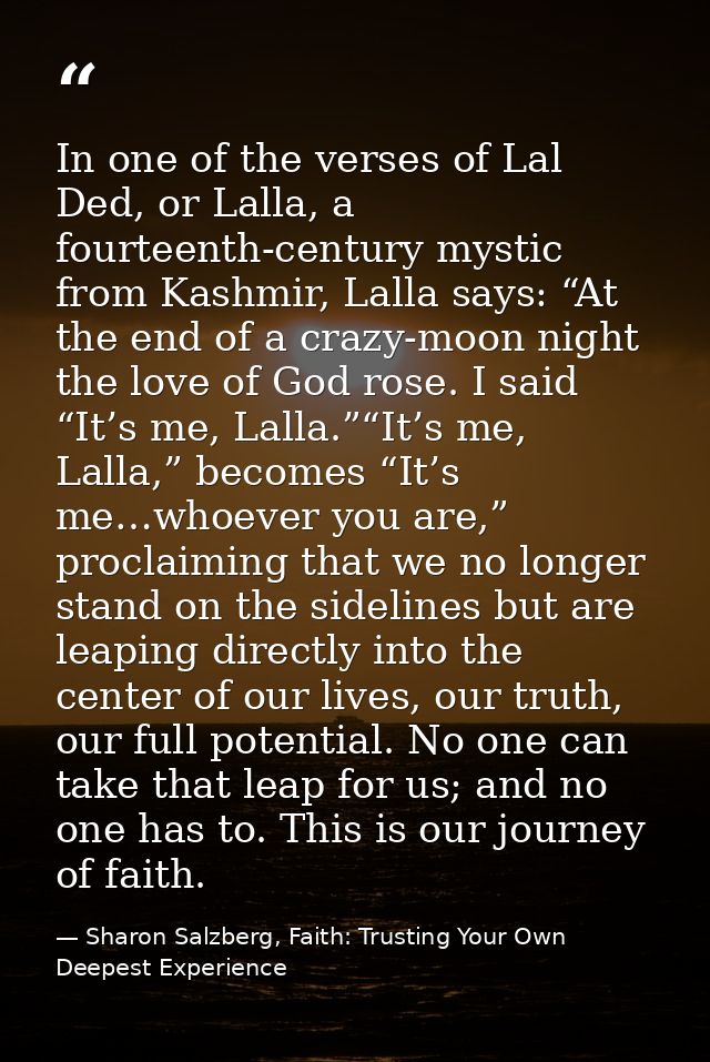 In one of the verses of Lal Ded, or Lalla, a fourteenth-century mystic from Kashmir, Lalla says: “At the end of a crazy- — Sharon Salzberg, Faith: Trusting Your Own Deepest Experience