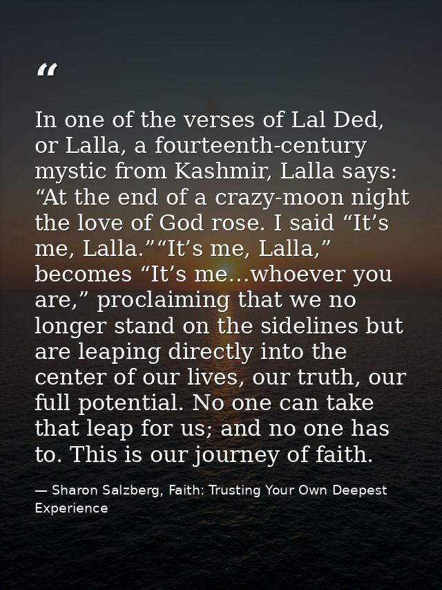 In one of the verses of Lal Ded, or Lalla, a fourteenth-century mystic from Kashmir, Lalla says: “At the end of a crazy- — Sharon Salzberg, Faith: Trusting Your Own Deepest Experience