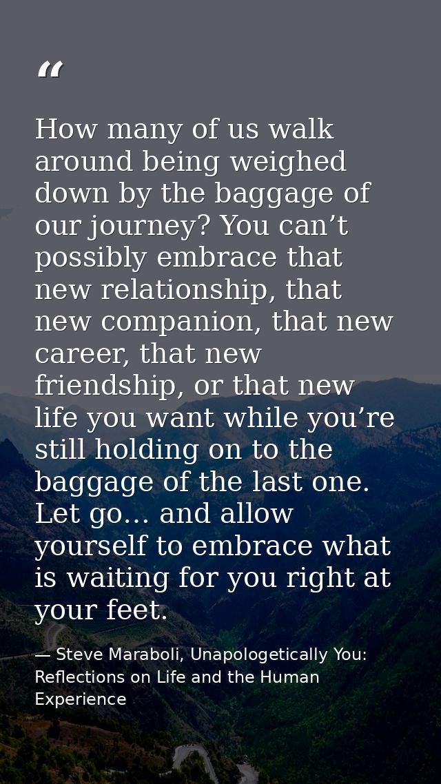 How many of us walk around being weighed down by the baggage of our journey? You can’t possibly embrace that new relatio — Steve Maraboli, Unapologetically You: Reflections on Life and the Human Experience