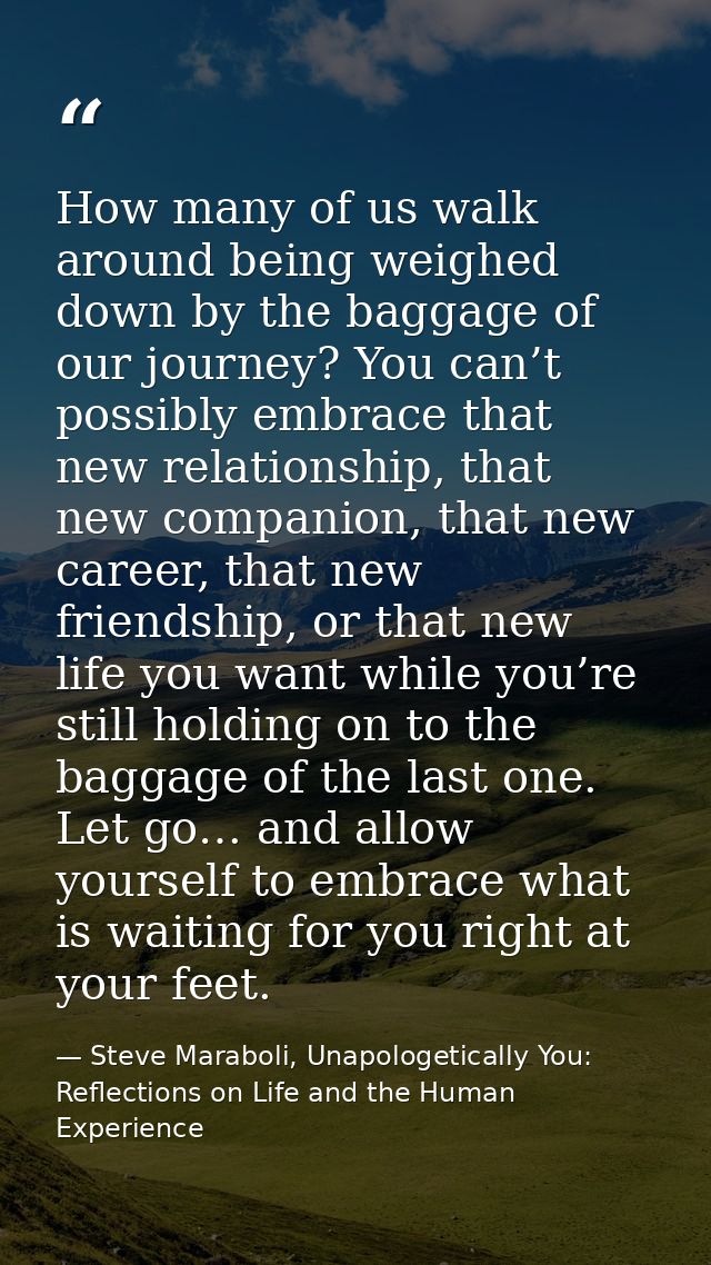 How many of us walk around being weighed down by the baggage of our journey? You can’t possibly embrace that new relatio — Steve Maraboli, Unapologetically You: Reflections on Life and the Human Experience