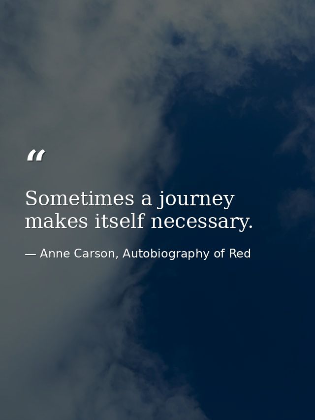 Sometimes a journey makes itself necessary. — Anne Carson, Autobiography of Red