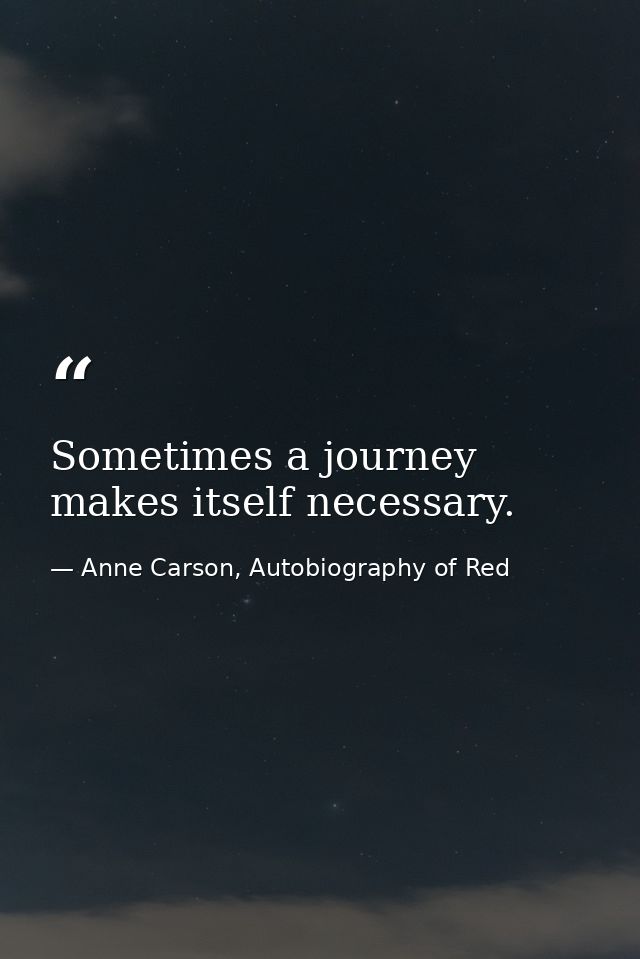 Sometimes a journey makes itself necessary. — Anne Carson, Autobiography of Red