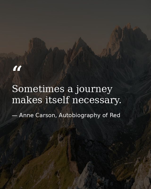Sometimes a journey makes itself necessary. — Anne Carson, Autobiography of Red
