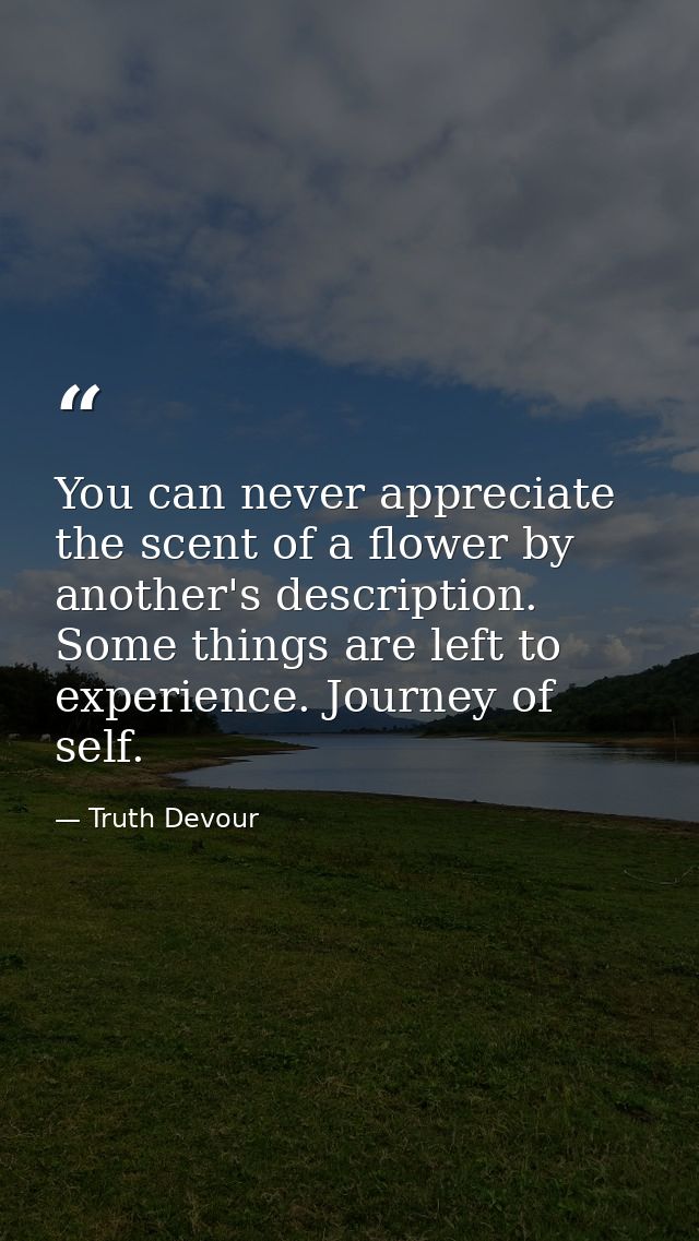 You can never appreciate the scent of a flower by another's description. Some things are left to experience. Journey of  — Truth Devour