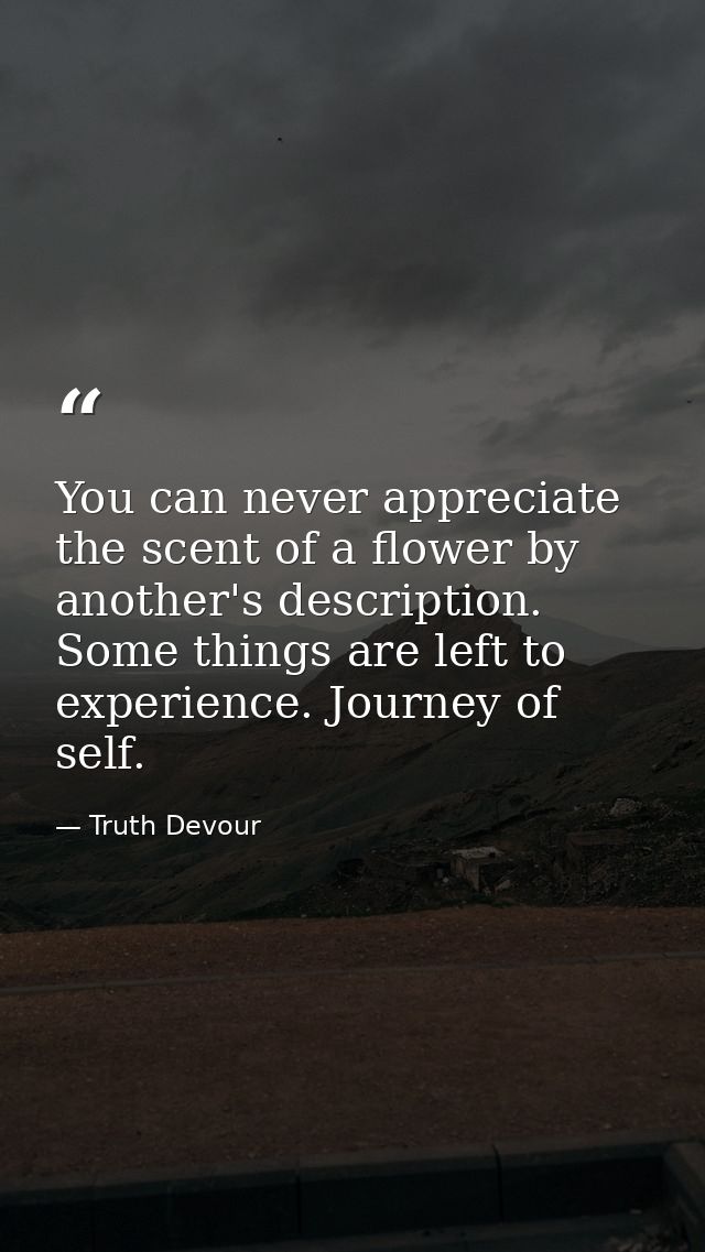 You can never appreciate the scent of a flower by another's description. Some things are left to experience. Journey of  — Truth Devour