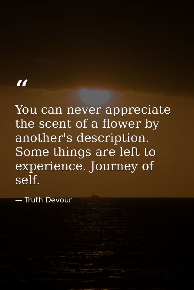 You can never appreciate the scent of a flower by another's description. Some things are left to experience. Journey of  — Truth Devour
