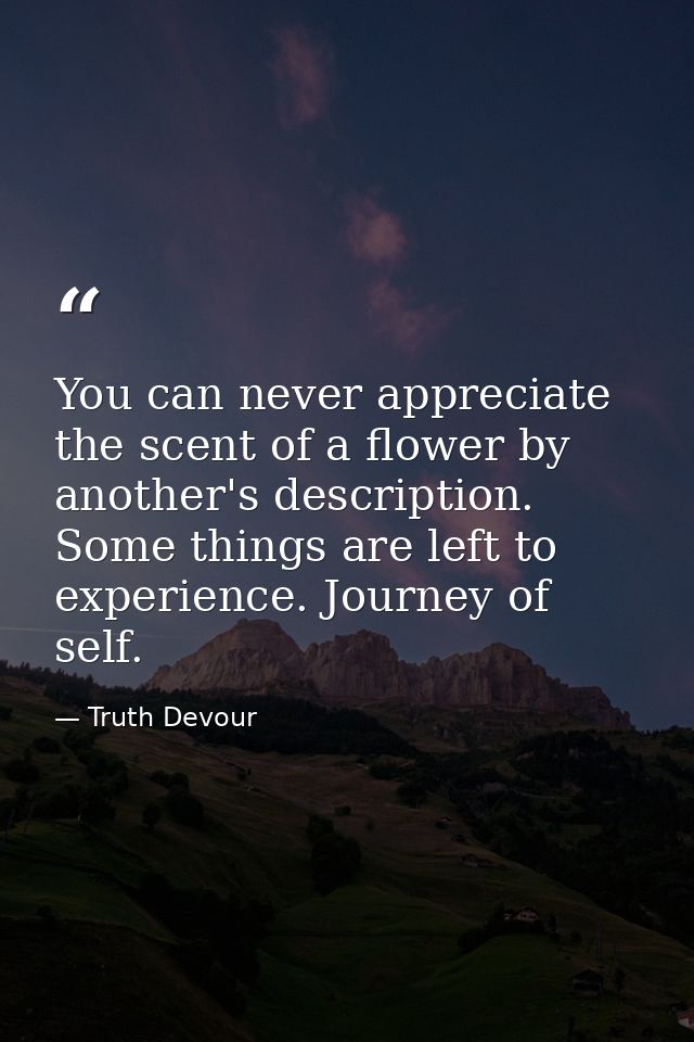 You can never appreciate the scent of a flower by another's description. Some things are left to experience. Journey of  — Truth Devour