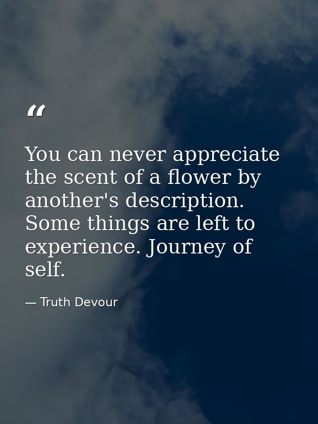 You can never appreciate the scent of a flower by another's description. Some things are left to experience. Journey of  — Truth Devour
