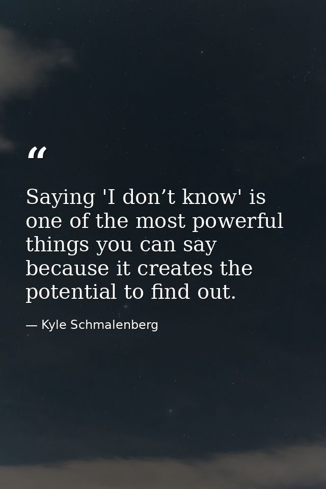 Saying 'I don’t know' is one of the most powerful things you can say because it creates the potential to find out. — Kyle Schmalenberg