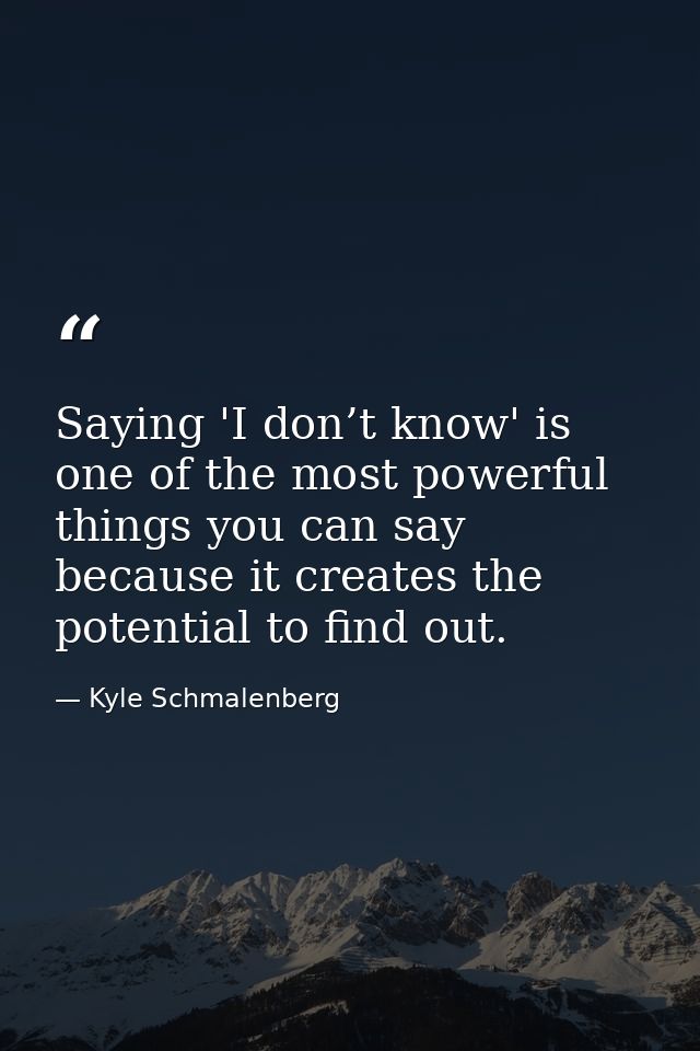 Saying 'I don’t know' is one of the most powerful things you can say because it creates the potential to find out. — Kyle Schmalenberg
