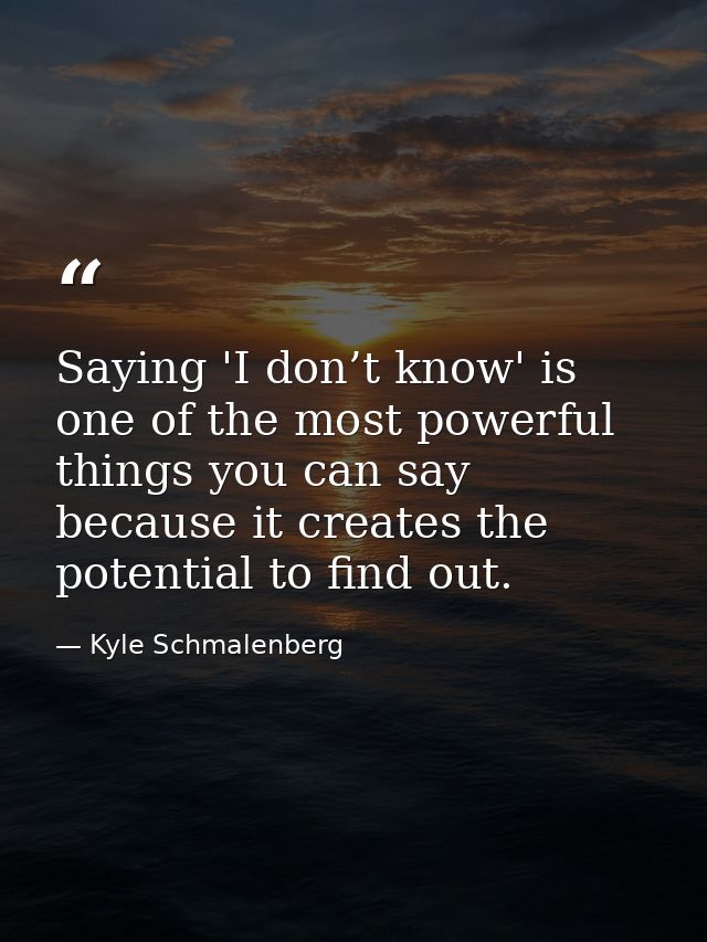 Saying 'I don’t know' is one of the most powerful things you can say because it creates the potential to find out. — Kyle Schmalenberg