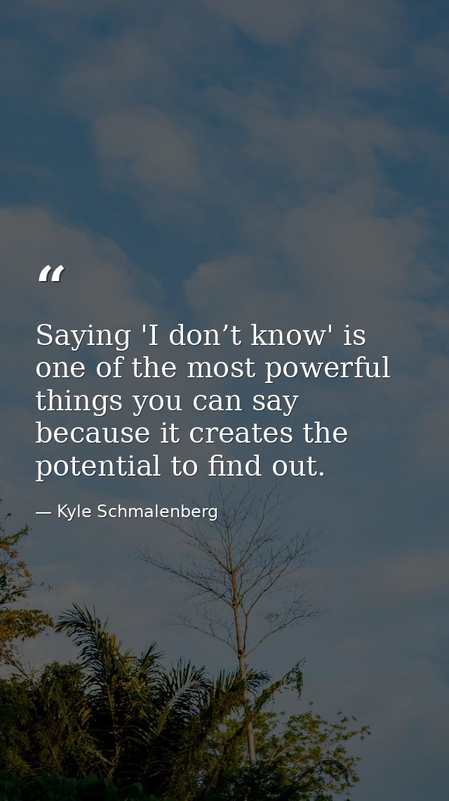 Saying 'I don’t know' is one of the most powerful things you can say because it creates the potential to find out. — Kyle Schmalenberg