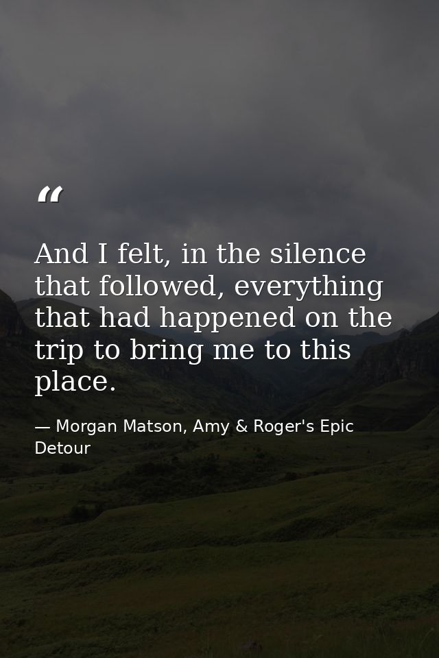 And I felt, in the silence that followed, everything that had happened on the trip to bring me to this place. — Morgan Matson, Amy & Roger's Epic Detour