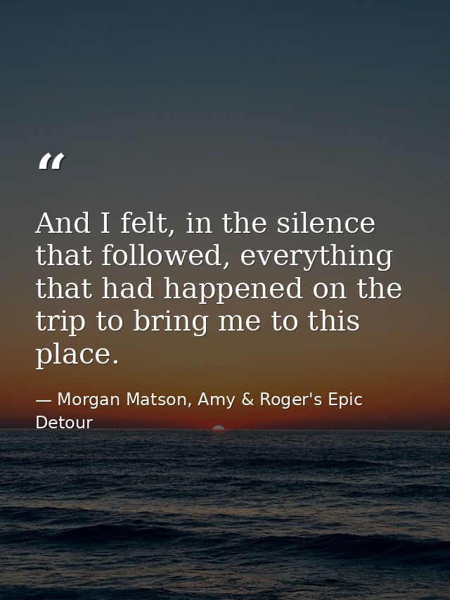 And I felt, in the silence that followed, everything that had happened on the trip to bring me to this place. — Morgan Matson, Amy & Roger's Epic Detour