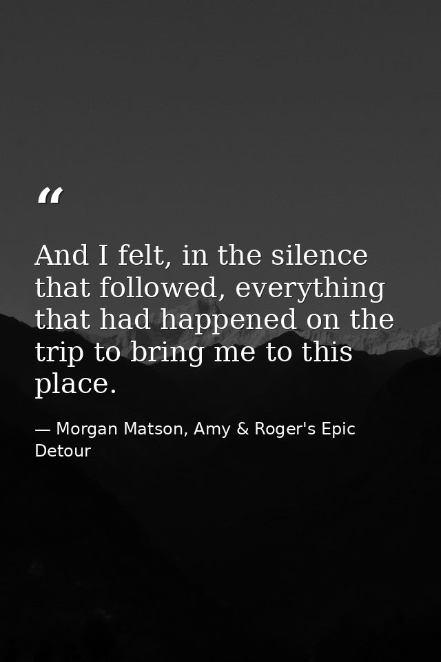 And I felt, in the silence that followed, everything that had happened on the trip to bring me to this place. — Morgan Matson, Amy & Roger's Epic Detour