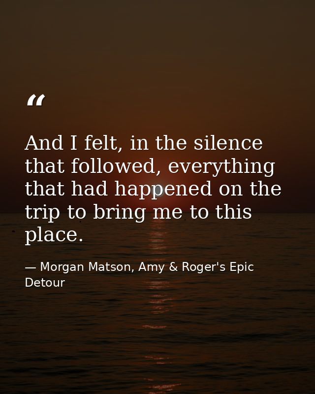 And I felt, in the silence that followed, everything that had happened on the trip to bring me to this place. — Morgan Matson, Amy & Roger's Epic Detour