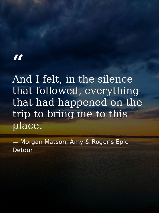 And I felt, in the silence that followed, everything that had happened on the trip to bring me to this place. — Morgan Matson, Amy & Roger's Epic Detour