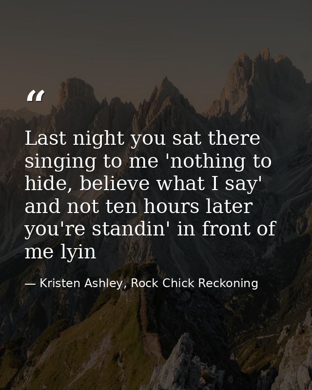 Last night you sat there singing to me 'nothing to hide, believe what I say' and not ten hours later you're standin' in  — Kristen Ashley, Rock Chick Reckoning