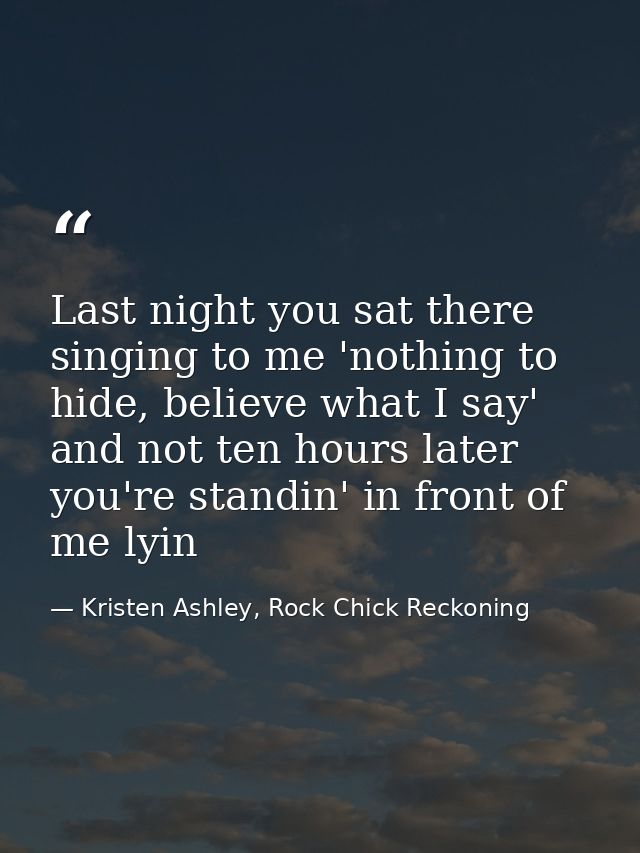 Last night you sat there singing to me 'nothing to hide, believe what I say' and not ten hours later you're standin' in  — Kristen Ashley, Rock Chick Reckoning