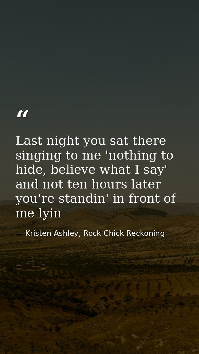 Last night you sat there singing to me 'nothing to hide, believe what I say' and not ten hours later you're standin' in  — Kristen Ashley, Rock Chick Reckoning