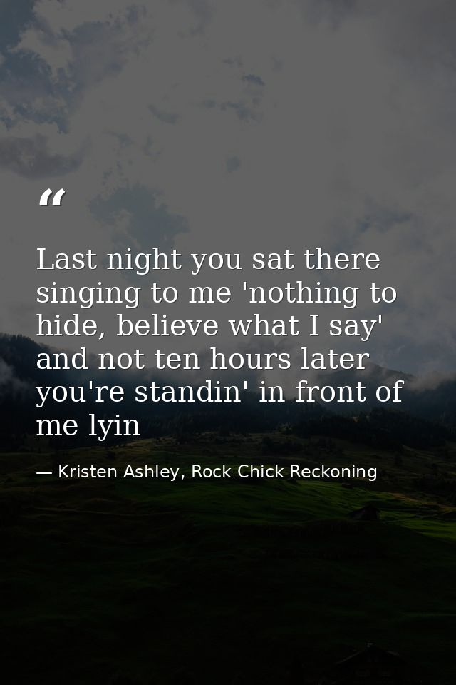 Last night you sat there singing to me 'nothing to hide, believe what I say' and not ten hours later you're standin' in  — Kristen Ashley, Rock Chick Reckoning
