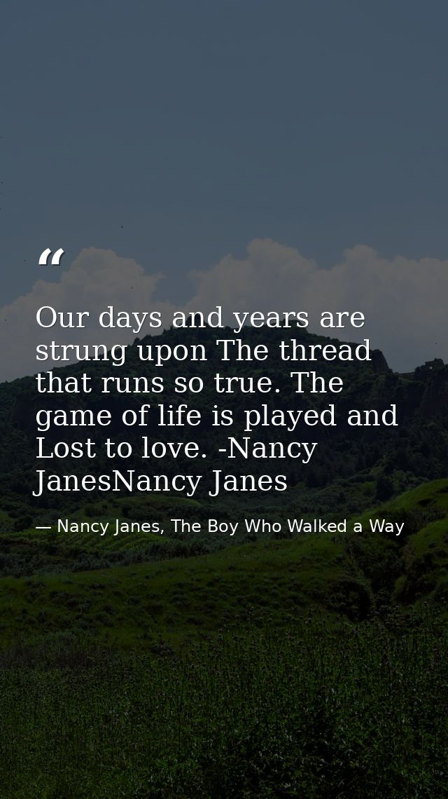 Our days and years are strung upon The thread that runs so true. The game of life is played and Lost to love. -Nancy Jan — Nancy Janes, The Boy Who Walked a Way