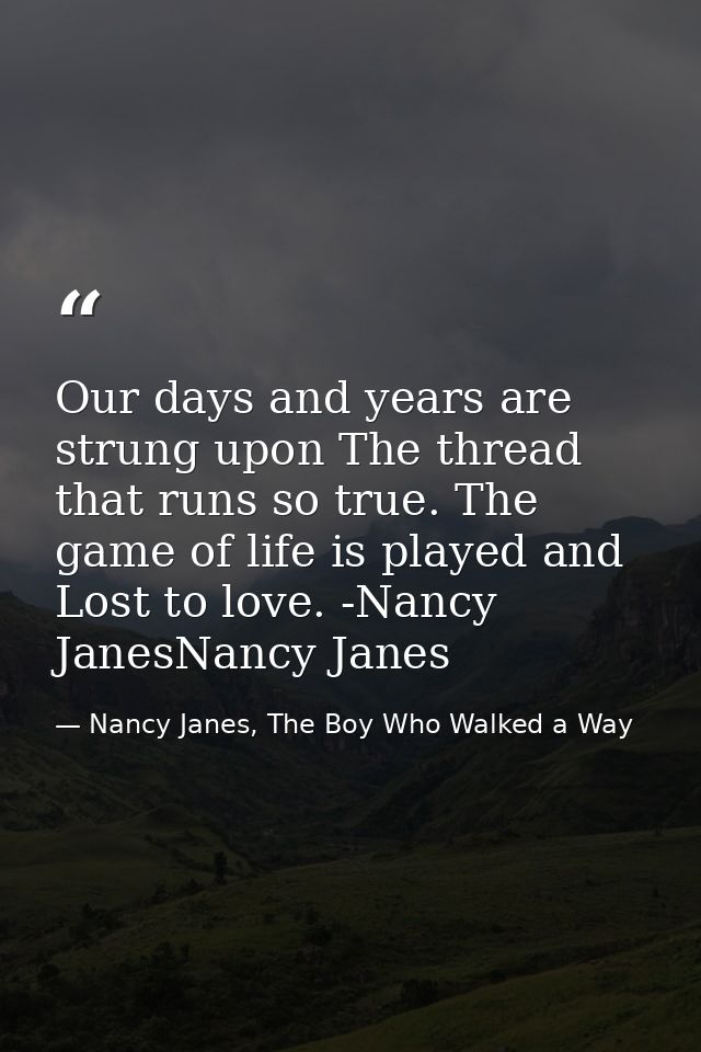 Our days and years are strung upon The thread that runs so true. The game of life is played and Lost to love. -Nancy Jan — Nancy Janes, The Boy Who Walked a Way