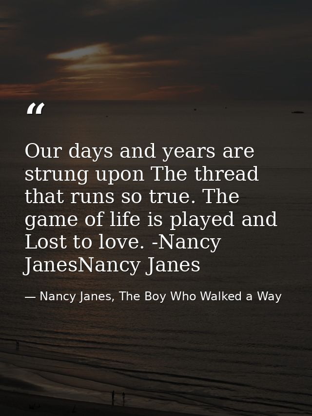 Our days and years are strung upon The thread that runs so true. The game of life is played and Lost to love. -Nancy Jan — Nancy Janes, The Boy Who Walked a Way