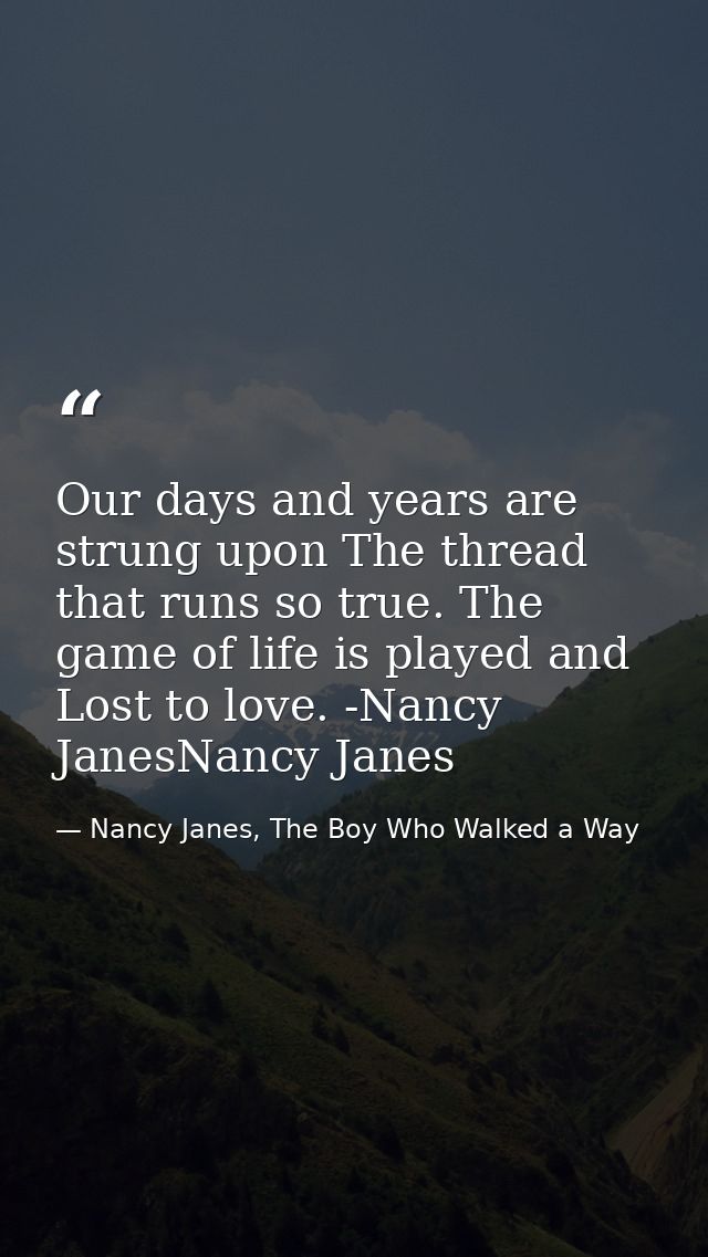 Our days and years are strung upon The thread that runs so true. The game of life is played and Lost to love. -Nancy Jan — Nancy Janes, The Boy Who Walked a Way