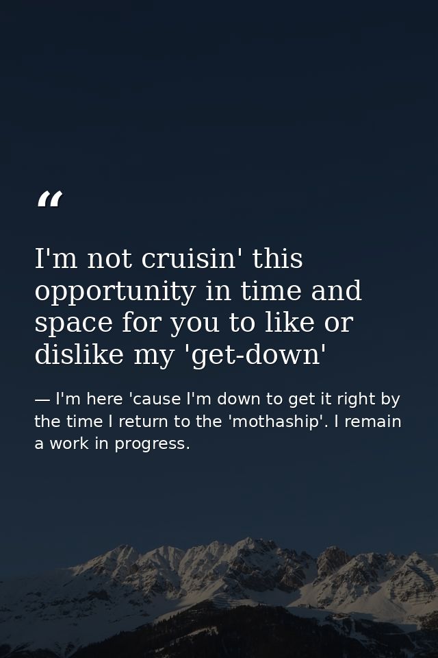 I'm not cruisin' this opportunity in time and space for you to like or dislike my 'get-down' — I'm here 'cause I'm down to get it right by the time I return to the 'mothaship'. I remain a work in progress.