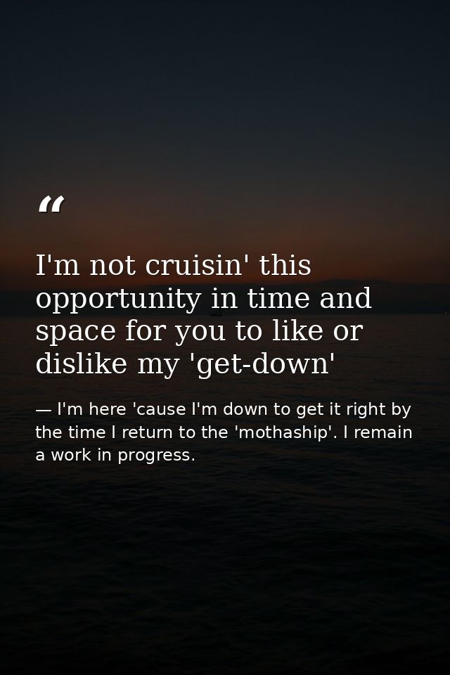 I'm not cruisin' this opportunity in time and space for you to like or dislike my 'get-down' — I'm here 'cause I'm down to get it right by the time I return to the 'mothaship'. I remain a work in progress.