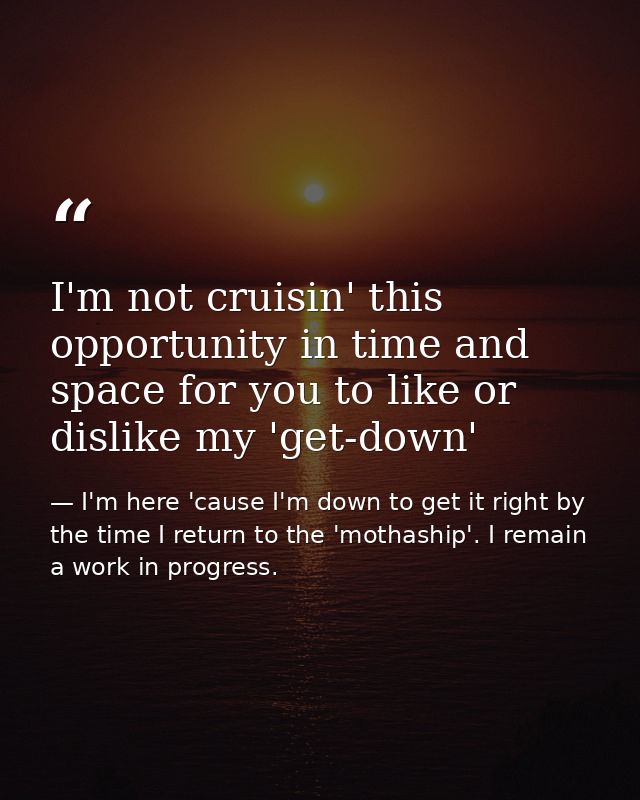 I'm not cruisin' this opportunity in time and space for you to like or dislike my 'get-down' — I'm here 'cause I'm down to get it right by the time I return to the 'mothaship'. I remain a work in progress.