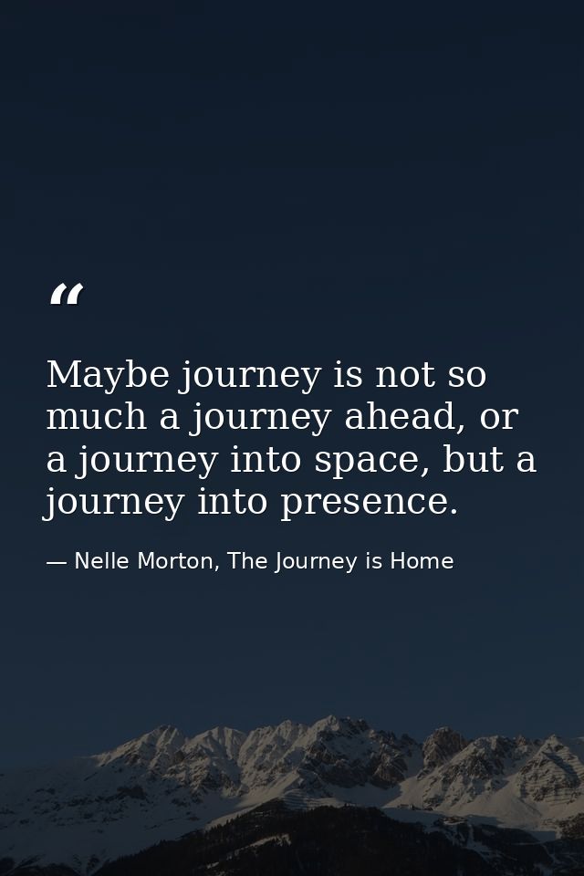 Maybe journey is not so much a journey ahead, or a journey into space, but a journey into presence. — Nelle Morton, The Journey is Home