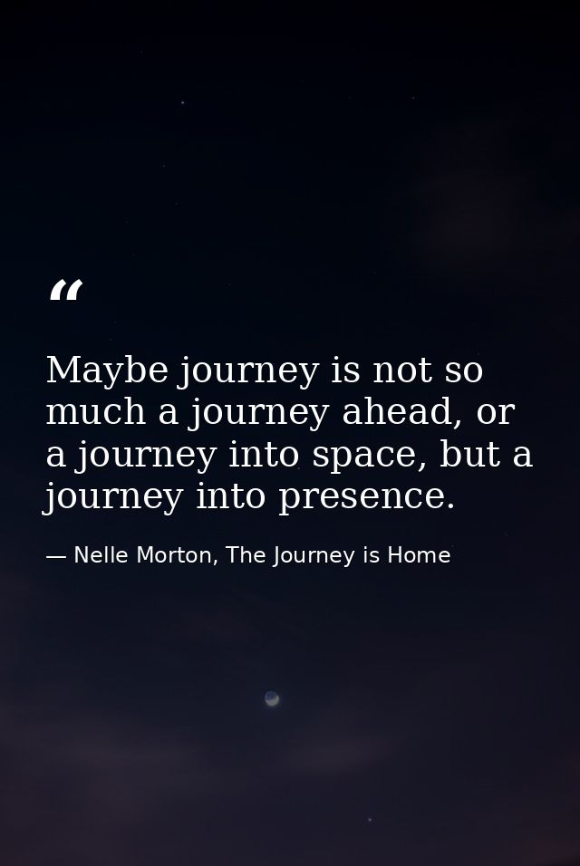 Maybe journey is not so much a journey ahead, or a journey into space, but a journey into presence. — Nelle Morton, The Journey is Home