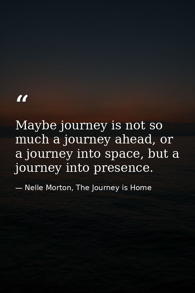 Maybe journey is not so much a journey ahead, or a journey into space, but a journey into presence. — Nelle Morton, The Journey is Home