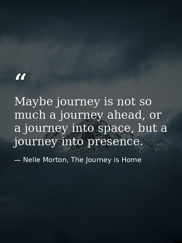 Maybe journey is not so much a journey ahead, or a journey into space, but a journey into presence. — Nelle Morton, The Journey is Home