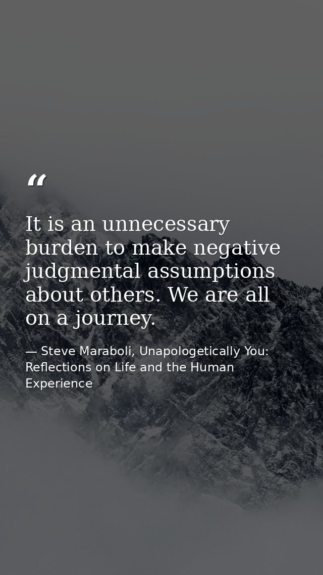 It is an unnecessary burden to make negative judgmental assumptions about others. We are all on a journey. — Steve Maraboli, Unapologetically You: Reflections on Life and the Human Experience