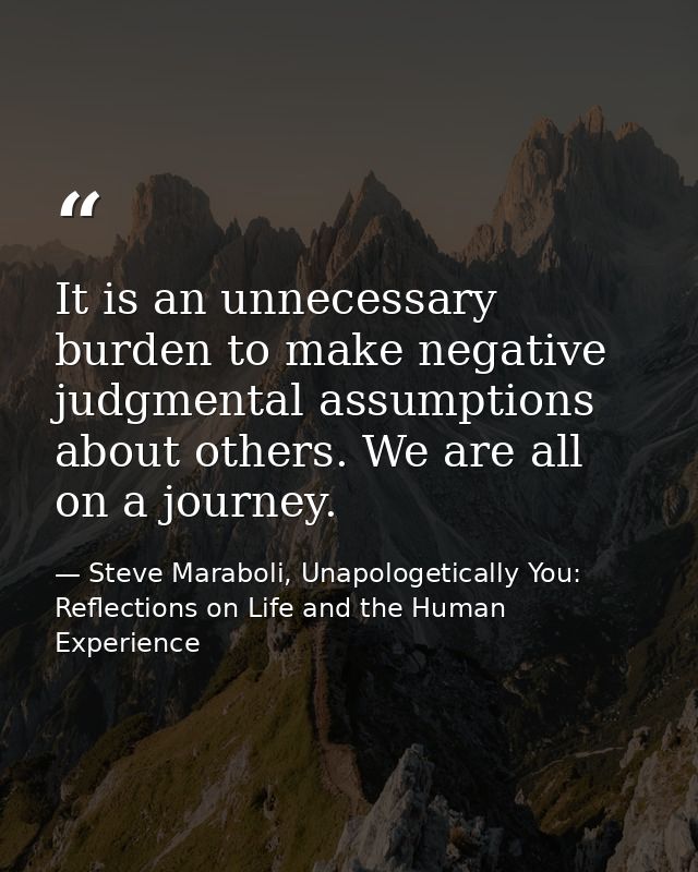 It is an unnecessary burden to make negative judgmental assumptions about others. We are all on a journey. — Steve Maraboli, Unapologetically You: Reflections on Life and the Human Experience