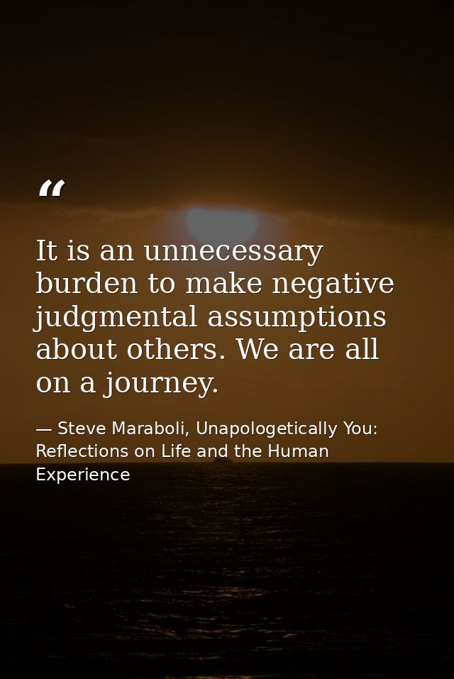 It is an unnecessary burden to make negative judgmental assumptions about others. We are all on a journey. — Steve Maraboli, Unapologetically You: Reflections on Life and the Human Experience