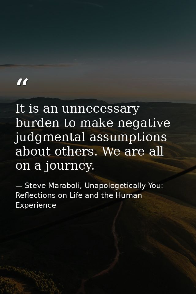 It is an unnecessary burden to make negative judgmental assumptions about others. We are all on a journey. — Steve Maraboli, Unapologetically You: Reflections on Life and the Human Experience